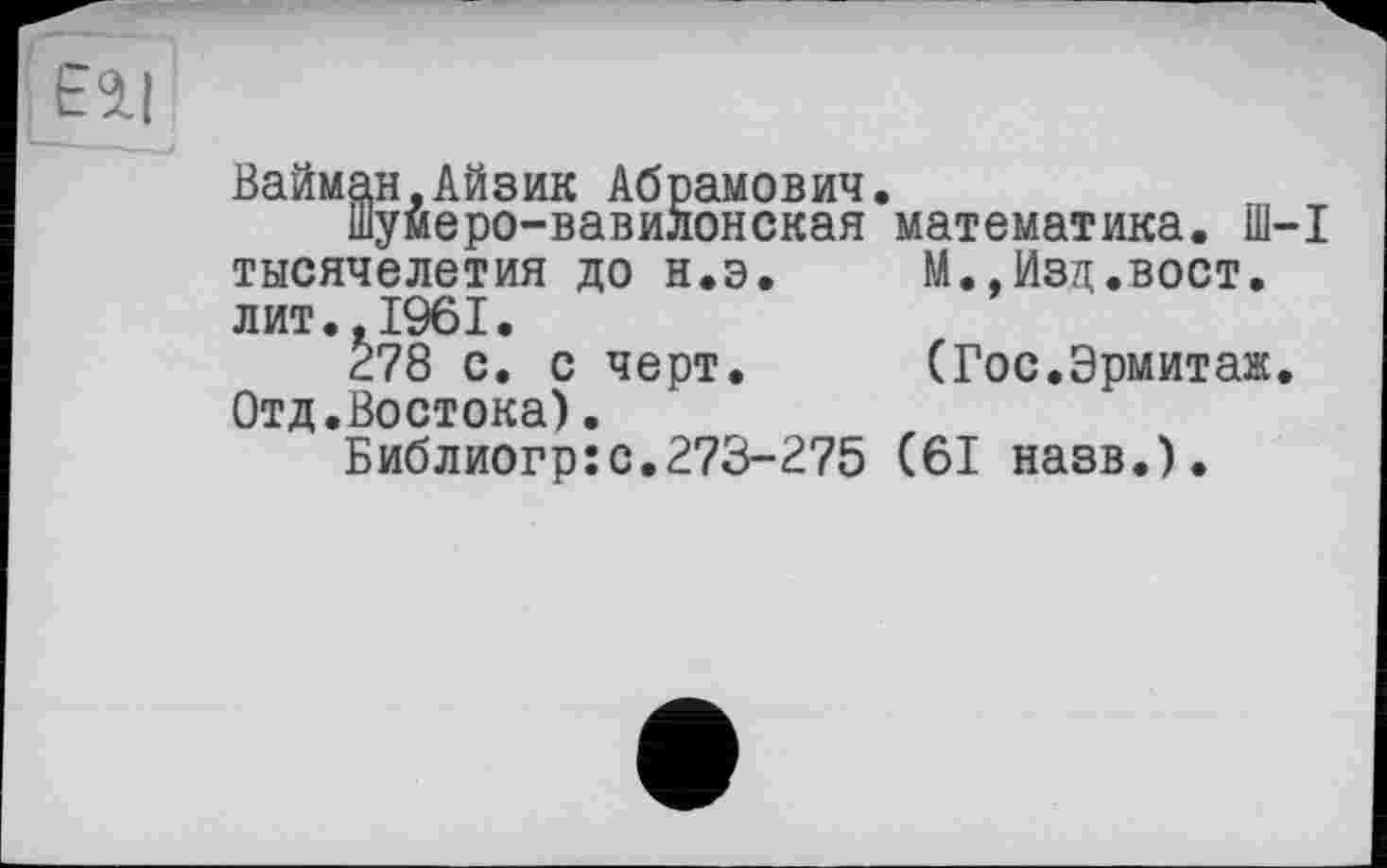 ﻿Вайман.Айзик Абрамович.
шумеро-вавилонская математика. Ш-1 тысячелетия до н.э.	М.,Изд.вост,
лит.,1961.
278 с. с черт.	(Гос.Эрмитаж.
Отд.Востока).
Библиогр:с.273-275 (61 назв.).